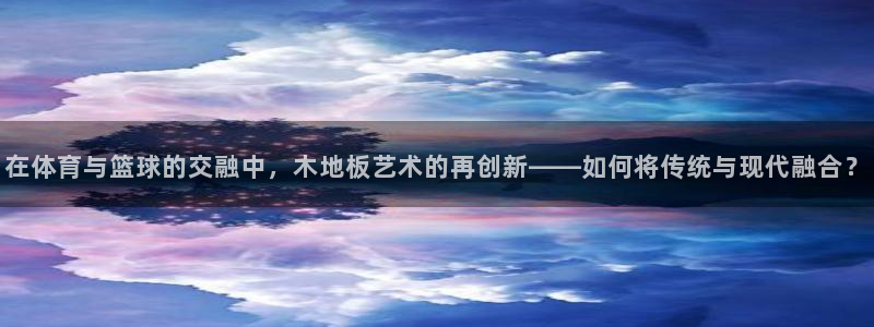 在体育与篮球的交融中，木地板艺术的再创新——如何将传统与现代融合？